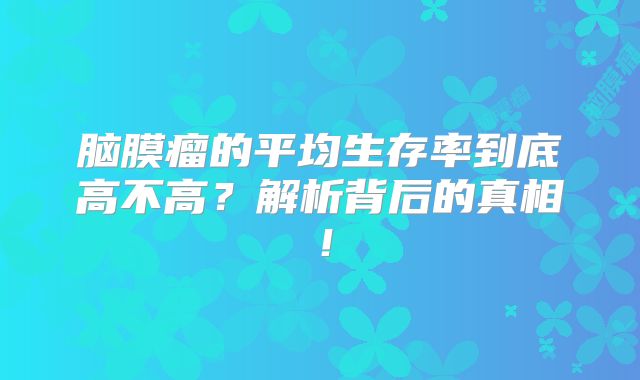 脑膜瘤的平均生存率到底高不高？解析背后的真相！