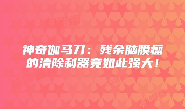 神奇伽马刀：残余脑膜瘤的清除利器竟如此强大！