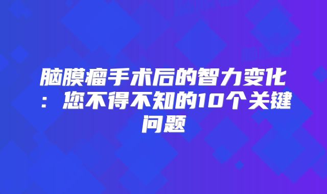 脑膜瘤手术后的智力变化：您不得不知的10个关键问题