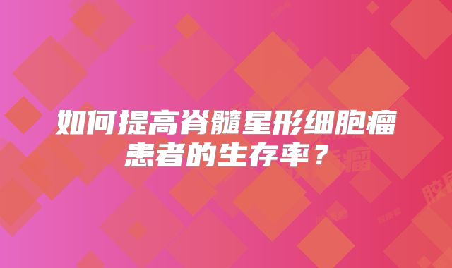如何提高脊髓星形细胞瘤患者的生存率？