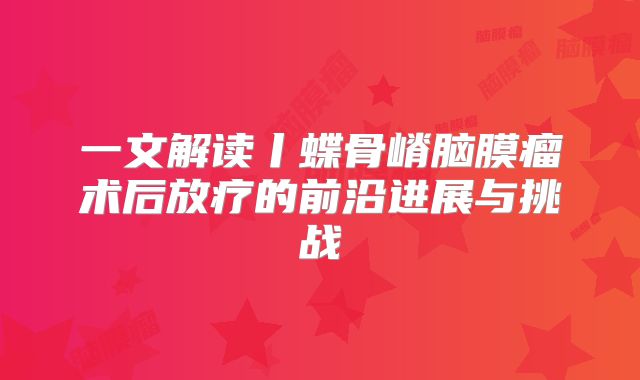 一文解读丨蝶骨嵴脑膜瘤术后放疗的前沿进展与挑战