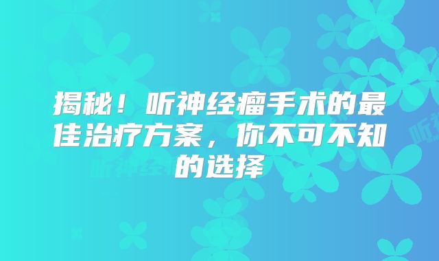 揭秘！听神经瘤手术的最佳治疗方案，你不可不知的选择