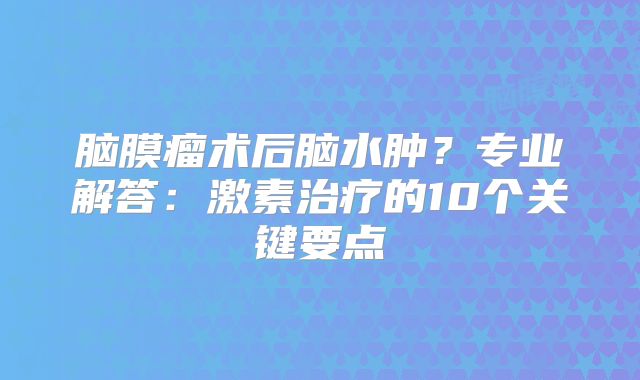 脑膜瘤术后脑水肿？专业解答：激素治疗的10个关键要点