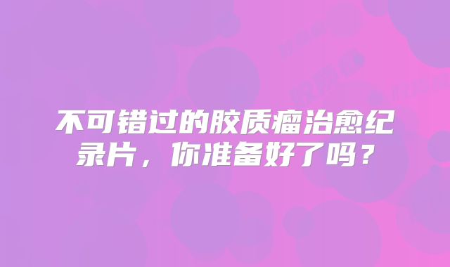 不可错过的胶质瘤治愈纪录片，你准备好了吗？