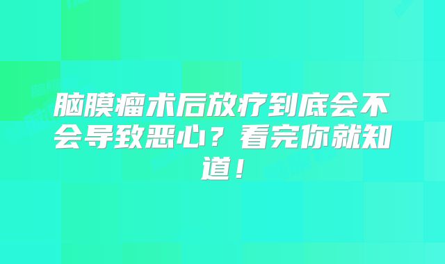 脑膜瘤术后放疗到底会不会导致恶心？看完你就知道！