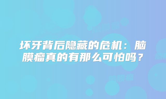 坏牙背后隐藏的危机：脑膜瘤真的有那么可怕吗？