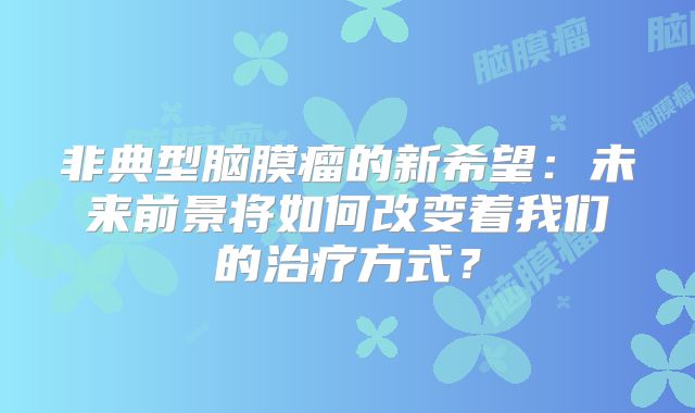 非典型脑膜瘤的新希望：未来前景将如何改变着我们的治疗方式？