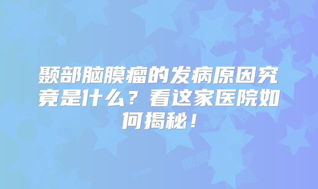 颞部脑膜瘤的发病原因究竟是什么？看这家医院如何揭秘！