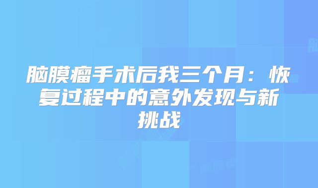 脑膜瘤手术后我三个月：恢复过程中的意外发现与新挑战