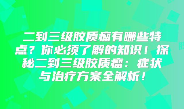 二到三级胶质瘤有哪些特点？你必须了解的知识！探秘二到三级胶质瘤：症状与治疗方案全解析！