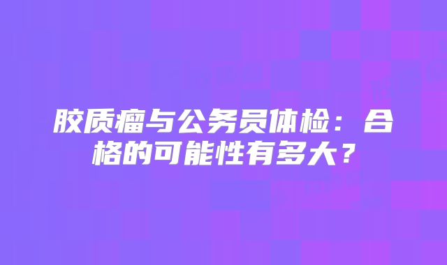 胶质瘤与公务员体检：合格的可能性有多大？