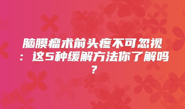 脑膜瘤术前头疼不可忽视：这5种缓解方法你了解吗？
