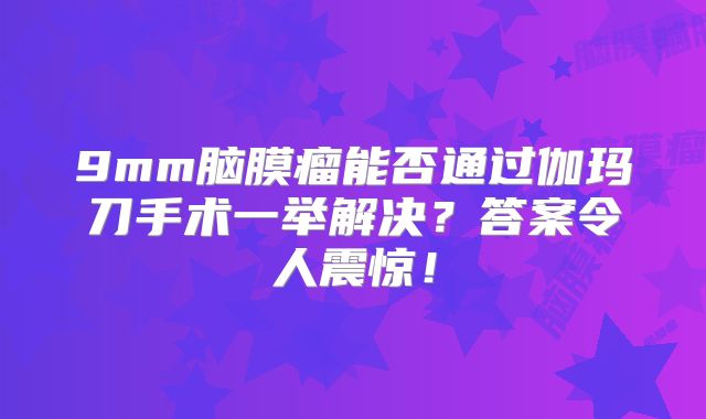9mm脑膜瘤能否通过伽玛刀手术一举解决？答案令人震惊！