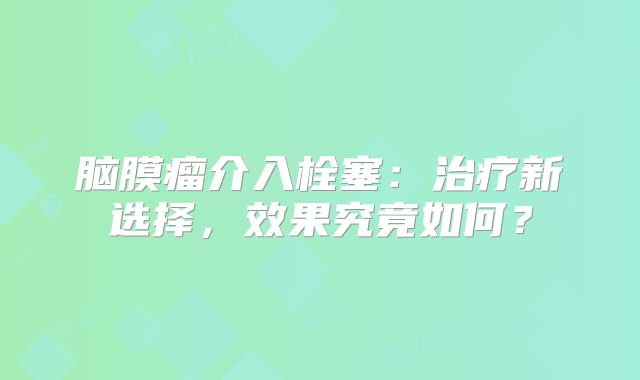 脑膜瘤介入栓塞：治疗新选择，效果究竟如何？