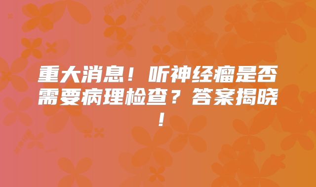 重大消息！听神经瘤是否需要病理检查？答案揭晓！