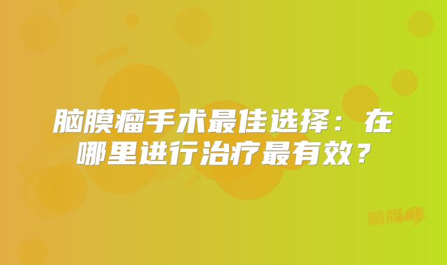 脑膜瘤手术最佳选择：在哪里进行治疗最有效？
