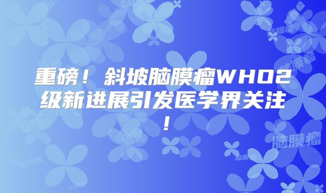重磅！斜坡脑膜瘤WHO2级新进展引发医学界关注！
