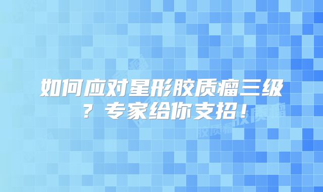 如何应对星形胶质瘤三级？专家给你支招！