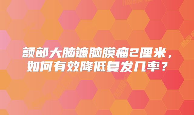 额部大脑镰脑膜瘤2厘米，如何有效降低复发几率？