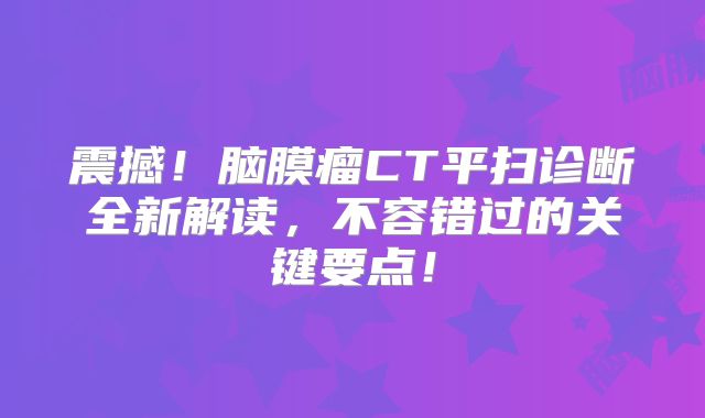 震撼！脑膜瘤CT平扫诊断全新解读，不容错过的关键要点！