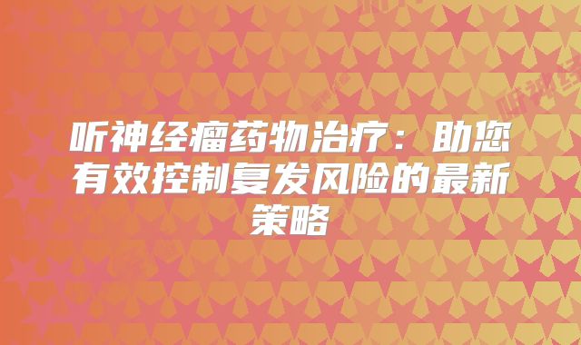 听神经瘤药物治疗：助您有效控制复发风险的最新策略