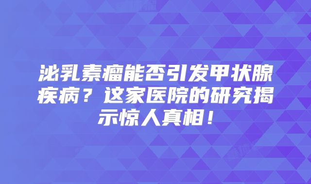 泌乳素瘤能否引发甲状腺疾病？这家医院的研究揭示惊人真相！