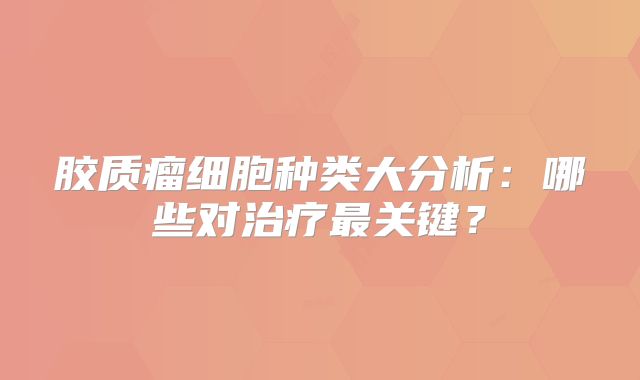 胶质瘤细胞种类大分析：哪些对治疗最关键？