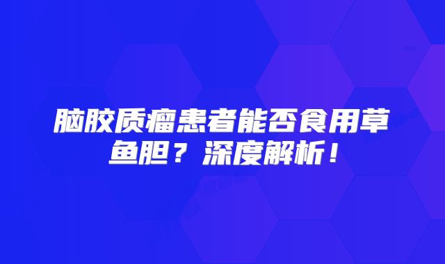 脑胶质瘤患者能否食用草鱼胆？深度解析！