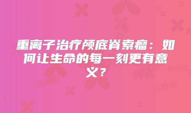 重离子治疗颅底脊索瘤：如何让生命的每一刻更有意义？