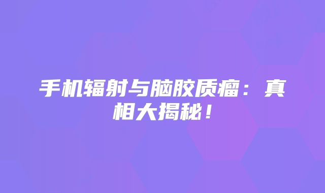 手机辐射与脑胶质瘤：真相大揭秘！