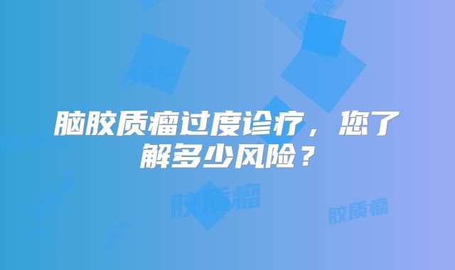 脑胶质瘤过度诊疗，您了解多少风险？