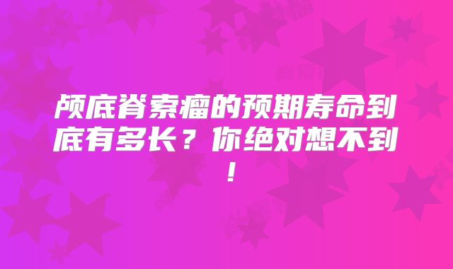 颅底脊索瘤的预期寿命到底有多长？你绝对想不到！