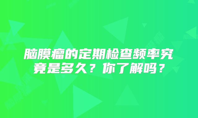 脑膜瘤的定期检查频率究竟是多久？你了解吗？