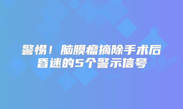 警惕！脑膜瘤摘除手术后昏迷的5个警示信号