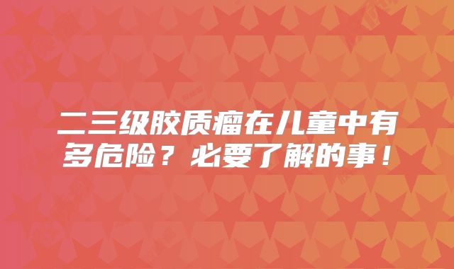 二三级胶质瘤在儿童中有多危险？必要了解的事！
