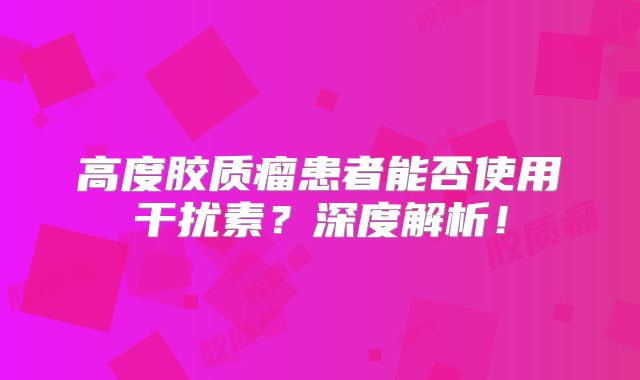 高度胶质瘤患者能否使用干扰素？深度解析！