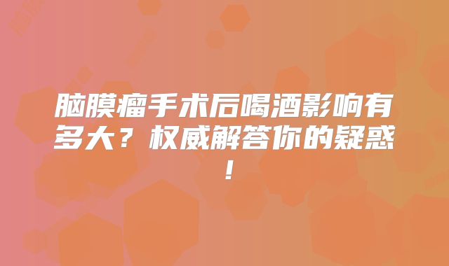 脑膜瘤手术后喝酒影响有多大？权威解答你的疑惑！