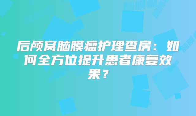 后颅窝脑膜瘤护理查房：如何全方位提升患者康复效果？