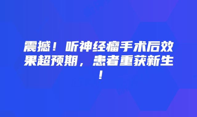 震撼！听神经瘤手术后效果超预期，患者重获新生！