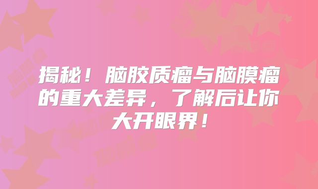 揭秘！脑胶质瘤与脑膜瘤的重大差异，了解后让你大开眼界！