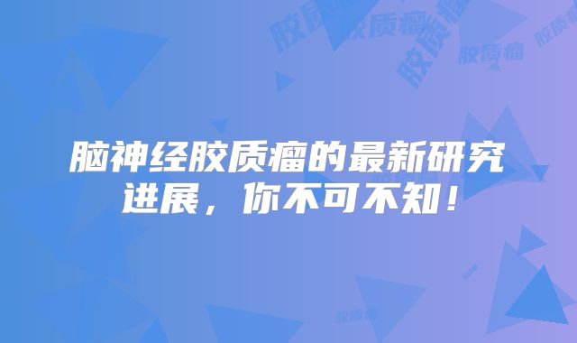 脑神经胶质瘤的最新研究进展，你不可不知！