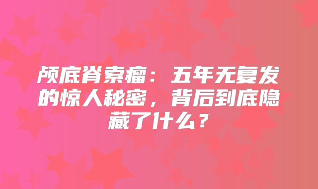 颅底脊索瘤：五年无复发的惊人秘密，背后到底隐藏了什么？
