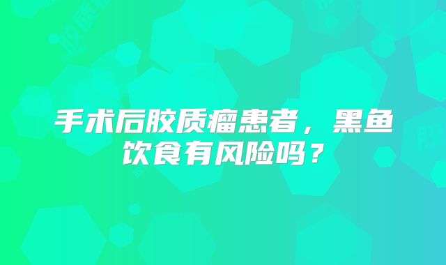 手术后胶质瘤患者，黑鱼饮食有风险吗？