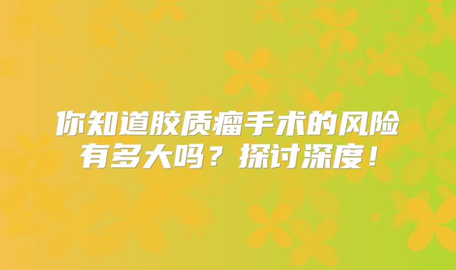 你知道胶质瘤手术的风险有多大吗？探讨深度！