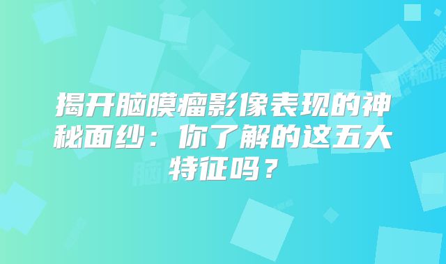 揭开脑膜瘤影像表现的神秘面纱：你了解的这五大特征吗？