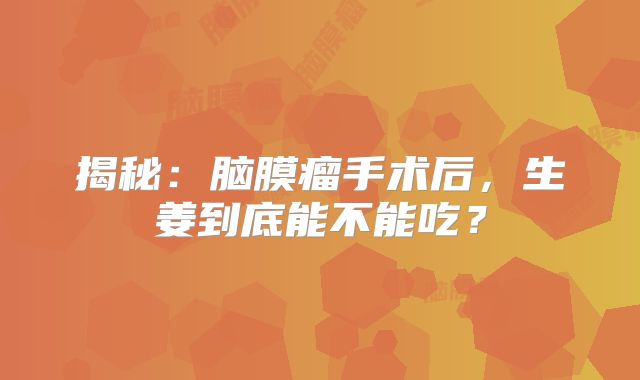 揭秘：脑膜瘤手术后，生姜到底能不能吃？