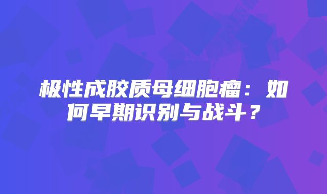极性成胶质母细胞瘤：如何早期识别与战斗？