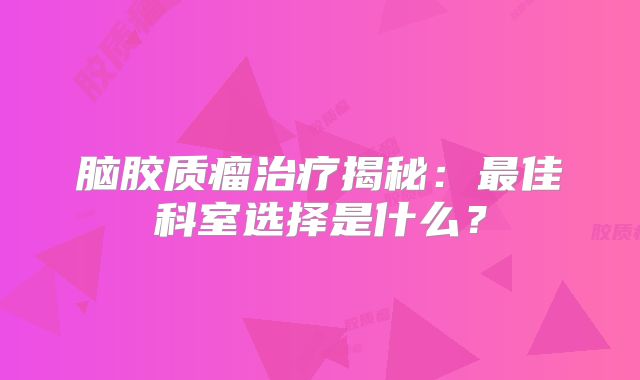 脑胶质瘤治疗揭秘：最佳科室选择是什么？