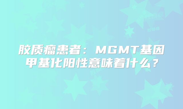 胶质瘤患者：MGMT基因甲基化阳性意味着什么？