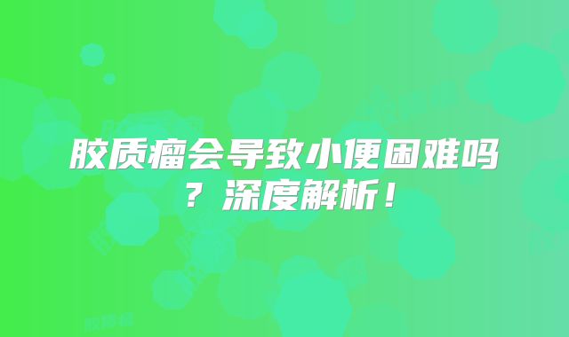 胶质瘤会导致小便困难吗？深度解析！